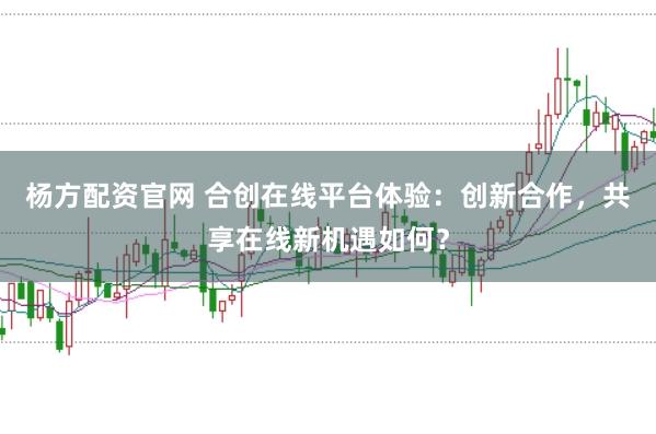 杨方配资官网 合创在线平台体验:创新合作,共享在线新机遇如何?
