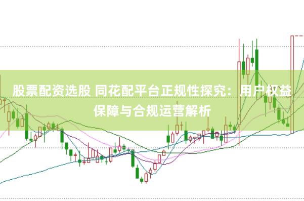 股票配资选股 同花配平台正规性探究：用户权益保障与合规运营解析
