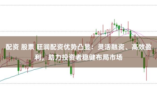 配资 股票 旺润配资优势凸显：灵活融资、高效盈利，助力投资者稳健布局市场
