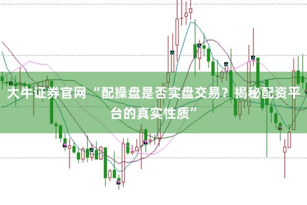 大牛证券官网 “配操盘是否实盘交易？揭秘配资平台的真实性质”