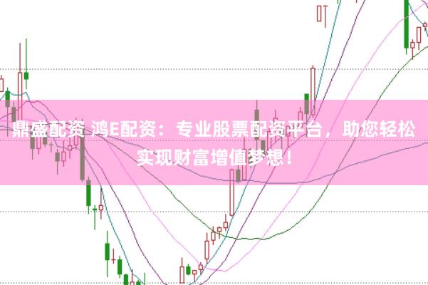 鼎盛配资 鸿E配资：专业股票配资平台，助您轻松实现财富增值梦想！