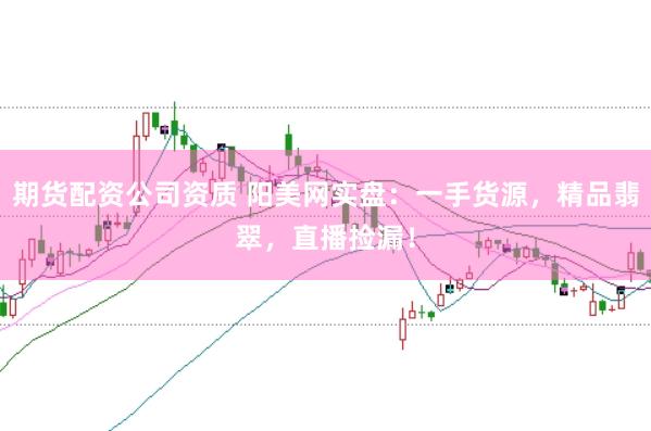 期货配资公司资质 阳美网实盘：一手货源，精品翡翠，直播捡漏！