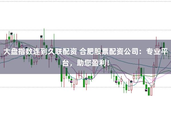 大盘指数连到久联配资 合肥股票配资公司：专业平台，助您盈利！