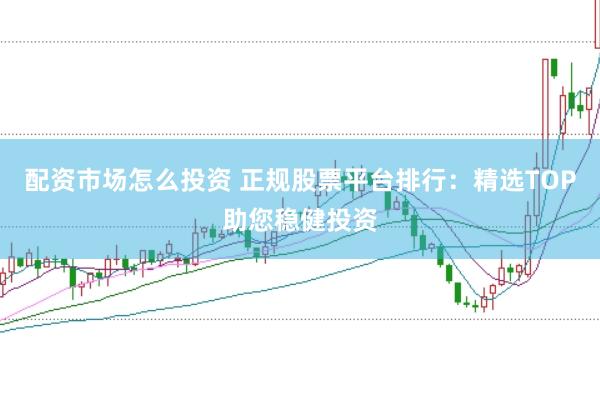 配资市场怎么投资 正规股票平台排行：精选TOP助您稳健投资