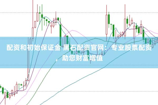 配资和初始保证金 黑石配资官网：专业股票配资，助您财富增值