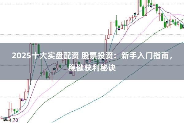 2025十大实盘配资 股票投资：新手入门指南，稳健获利秘诀