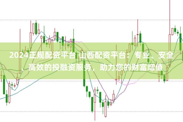 2024正规配资平台 山西配资平台：专业、安全、高效的投融资服务，助力您的财富增值