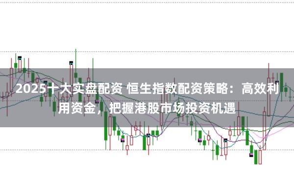 2025十大实盘配资 恒生指数配资策略：高效利用资金，把握港股市场投资机遇