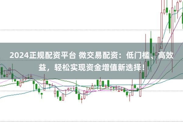 2024正规配资平台 微交易配资：低门槛、高效益，轻松实现资金增值新选择！