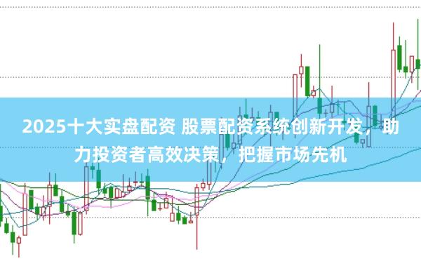 2025十大实盘配资 股票配资系统创新开发，助力投资者高效决策，把握市场先机