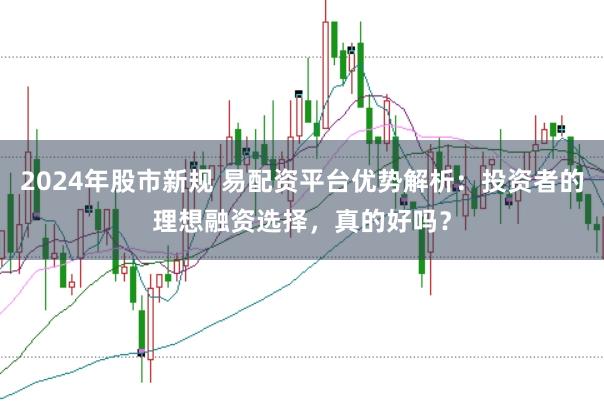 2024年股市新规 易配资平台优势解析：投资者的理想融资选择，真的好吗？