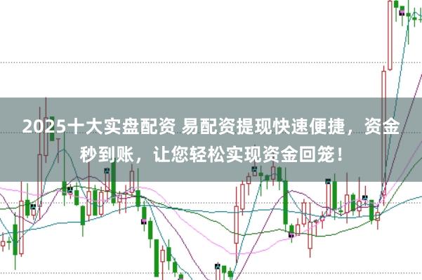 2025十大实盘配资 易配资提现快速便捷，资金秒到账，让您轻松实现资金回笼！