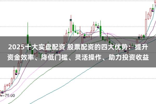 2025十大实盘配资 股票配资的四大优势：提升资金效率、降低门槛、灵活操作、助力投资收益