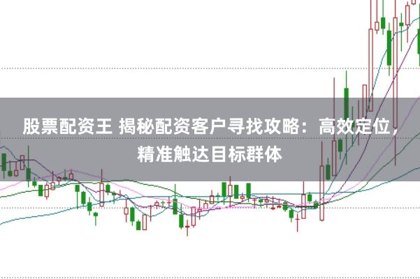 股票配资王 揭秘配资客户寻找攻略：高效定位，精准触达目标群体
