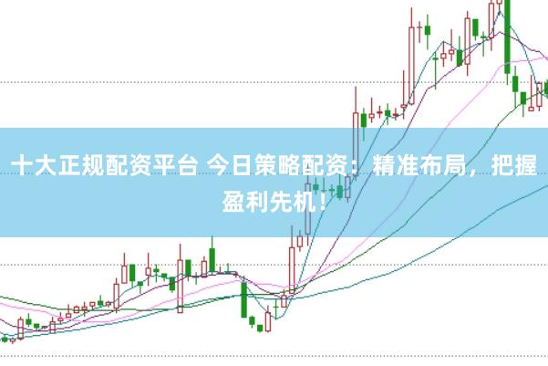 十大正规配资平台 今日策略配资：精准布局，把握盈利先机！