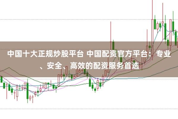 中国十大正规炒股平台 中国配资官方平台:专业、安全、高效的配资服务首选