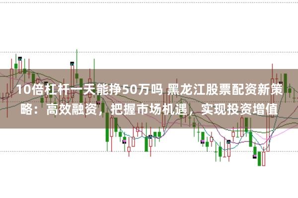 10倍杠杆一天能挣50万吗 黑龙江股票配资新策略:高效融资,把握市场机遇,实现投资增值