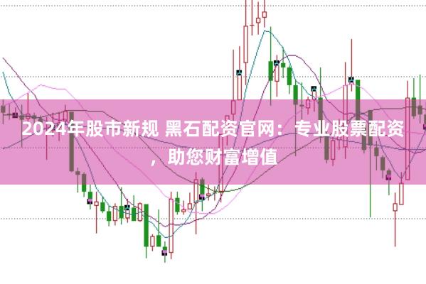 2024年股市新规 黑石配资官网:专业股票配资,助您财富增值