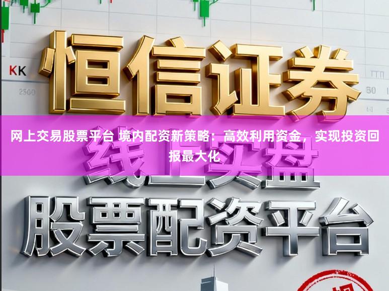 网上交易股票平台 境内配资新策略：高效利用资金，实现投资回报最大化