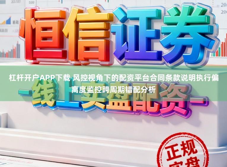 杠杆开户APP下载 风控视角下的配资平台合同条款说明执行偏离度监控跨周期错配分析