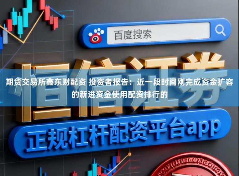 期货交易所鑫东财配资 投资者报告：近一段时间刚完成资金扩容的新进资金使用配资排行的