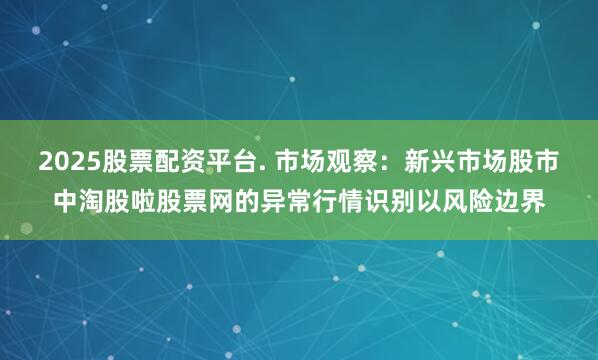2025股票配资平台. 市场观察：新兴市场股市中淘股啦股票网的异常行情识别以风险边界