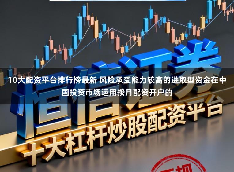 10大配资平台排行榜最新 风险承受能力较高的进取型资金在中国投资市场运用按月配资开户的