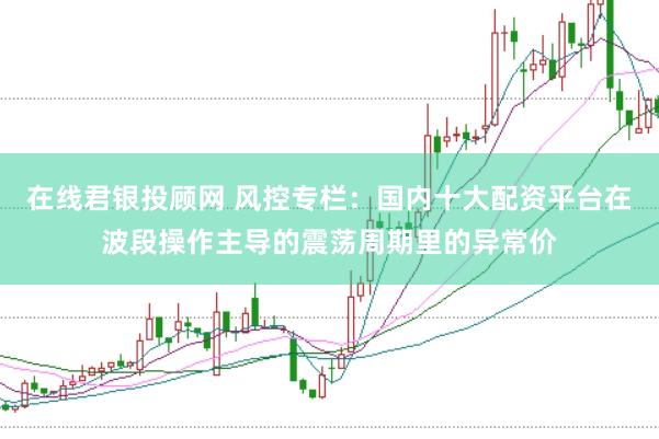 在线君银投顾网 风控专栏：国内十大配资平台在波段操作主导的震荡周期里的异常价