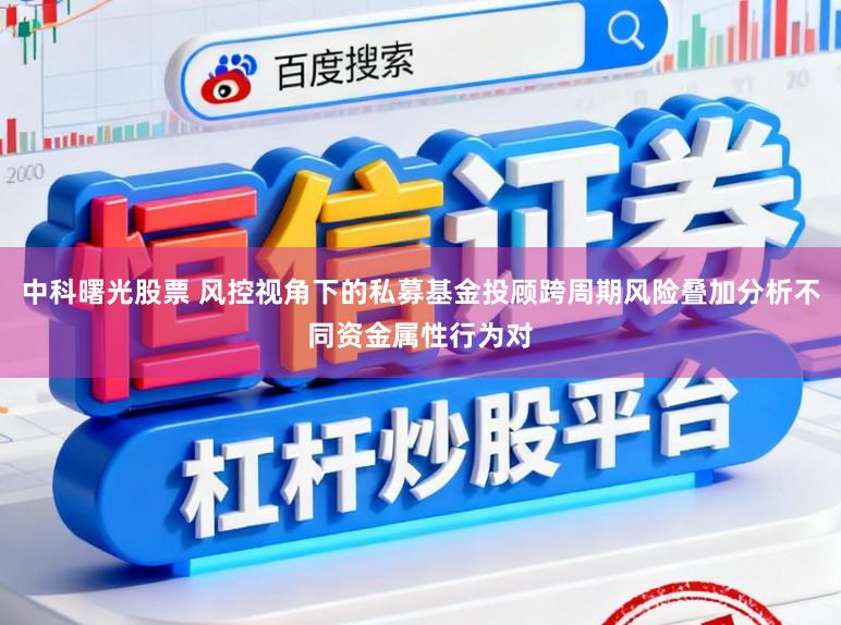 中科曙光股票 风控视角下的私募基金投顾跨周期风险叠加分析不同资金属性行为对