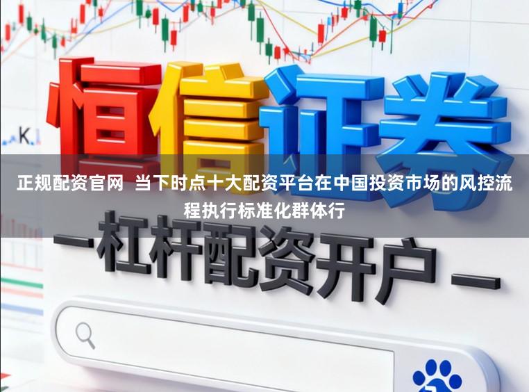 正规配资官网  当下时点十大配资平台在中国投资市场的风控流程执行标准化群体行