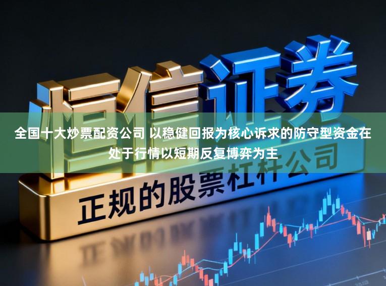 全国十大炒票配资公司 以稳健回报为核心诉求的防守型资金在处于行情以短期反复博弈为主