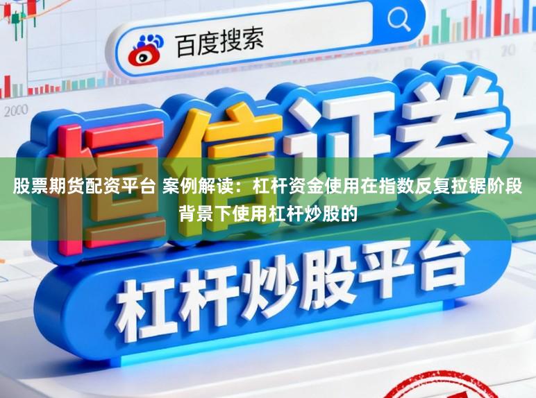股票期货配资平台 案例解读：杠杆资金使用在指数反复拉锯阶段背景下使用杠杆炒股的