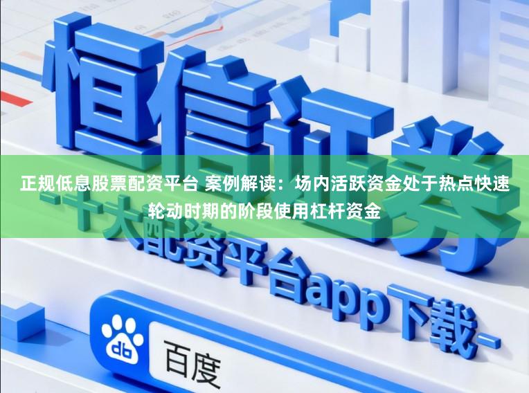 正规低息股票配资平台 案例解读：场内活跃资金处于热点快速轮动时期的阶段使用杠杆资金
