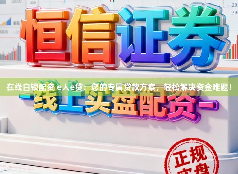 在线白银配资 e人e贷：您的专属贷款方案，轻松解决资金难题！